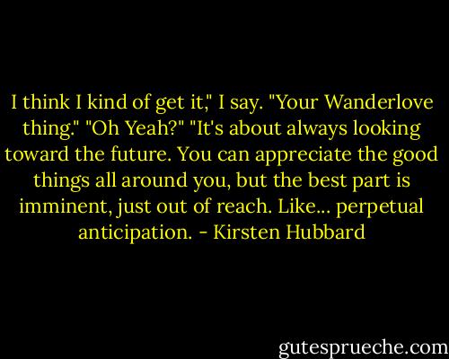I think I kind of get it," I say. "Your Wanderlove thing."<br />"Oh Yeah?"<br />"It's about always looking toward the future. You can appreciate the good things all around you, but the best part is imminent, just out of reach. Like... perpetual anticipation. - Kirsten Hubbard