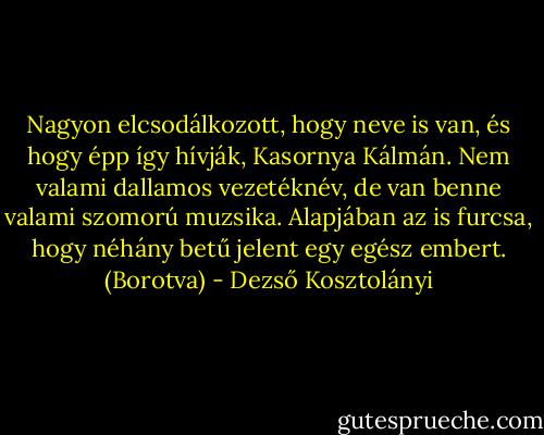 Nagyon elcsodálkozott, hogy neve is van, és hogy épp így hívják, Kasornya Kálmán. Nem valami dallamos vezetéknév, de van benne valami szomorú muzsika. Alapjában az is furcsa, hogy néhány betű jelent egy egész embert.<br />(Borotva) - Dezső Kosztolányi