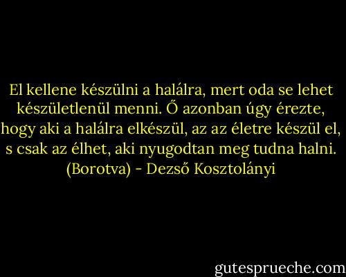 El kellene készülni a halálra, mert oda se lehet készületlenül menni. Ő azonban úgy érezte, hogy aki a halálra elkészül, az az életre készül el, s csak az élhet, aki nyugodtan meg tudna halni.<br />(Borotva) - Dezső Kosztolányi