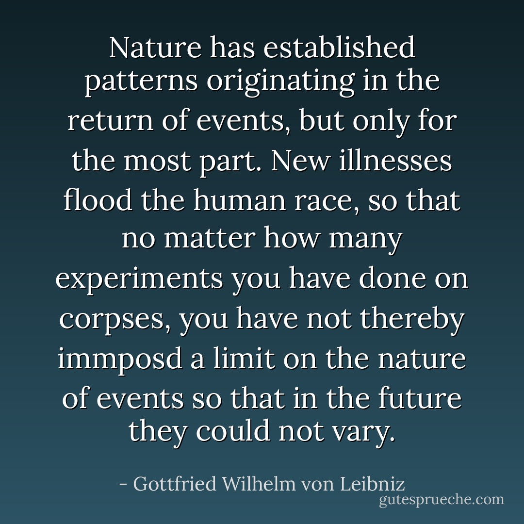 Nature has established patterns originating in the return of events, but only for the most part. New illnesses flood the human race, so that no matter how many experiments you have done on corpses, you have not thereby immposd a limit on the nature of events so that in the future they could not vary. - Gottfried Wilhelm von Leibniz