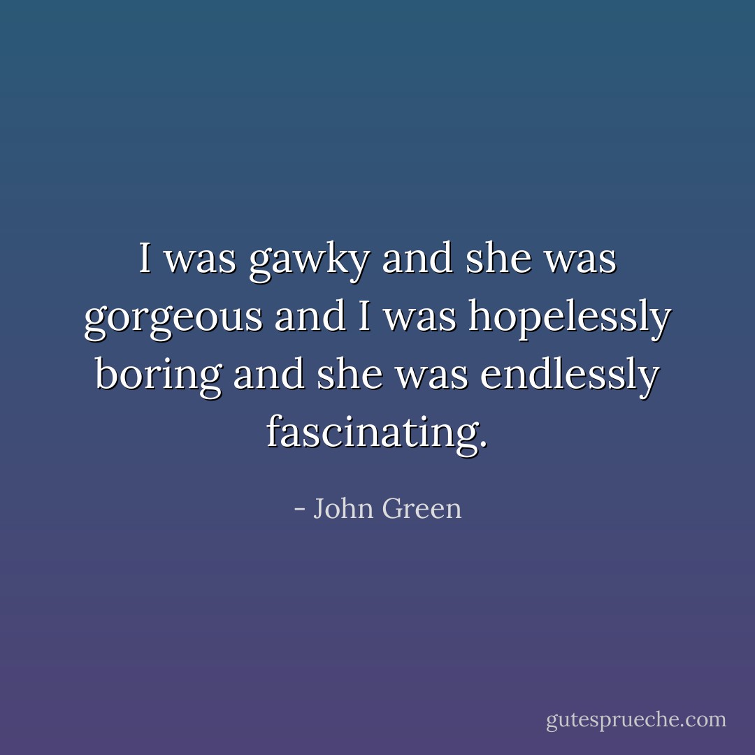 I was gawky and she was gorgeous and I was hopelessly boring and she was endlessly fascinating. - John Green