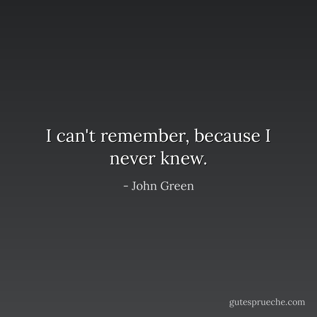 I can't remember, because I never knew. - John Green