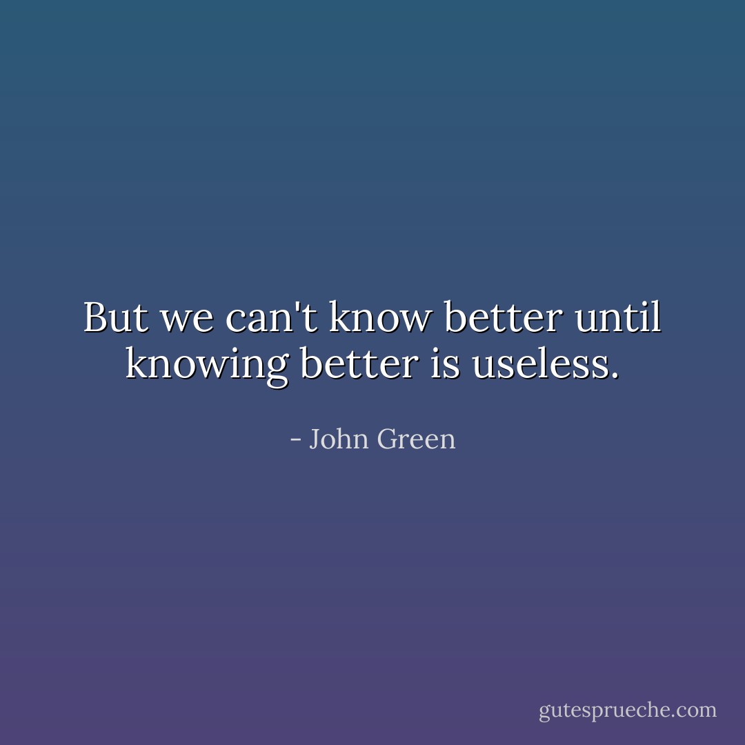 But we can't know better until knowing better is useless. - John Green
