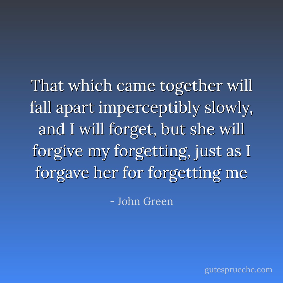 That which came together will fall apart imperceptibly slowly, and I will forget, but she will forgive my forgetting, just as I forgave her for forgetting me - John Green