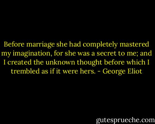 Before marriage she had completely mastered my imagination, for she was a secret to me; and I created the unknown thought before which I trembled as if it were hers. - George Eliot