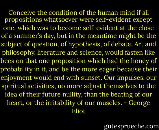 Conceive the condition of the human mind if all propositions whatsoever were self-evident except one, which was to become self-evident at the close of a summer’s day, but in the meantime might be the subject of question, of hypothesis, of debate. Art and philosophy, literature and science, would fasten like bees on that one proposition which had the honey of probability in it, and be the more eager because their enjoyment would end with sunset. Our impulses, our spiritual activities, no more adjust themselves to the idea of their future nullity, than the beating of our heart, or the irritability of our muscles. - George Eliot