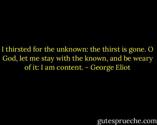I thirsted for the unknown: the thirst is gone. O God, let me stay with the known, and be weary of it: I am content. - George Eliot