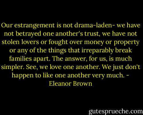 Our estrangement is not drama-laden- we have not betrayed one another's trust, we have not stolen lovers or fought over money or property or any of the things that irreparably break families apart. The answer, for us, is much simpler.<br />See, we love one another. We just don't happen to like one another very much. - Eleanor Brown