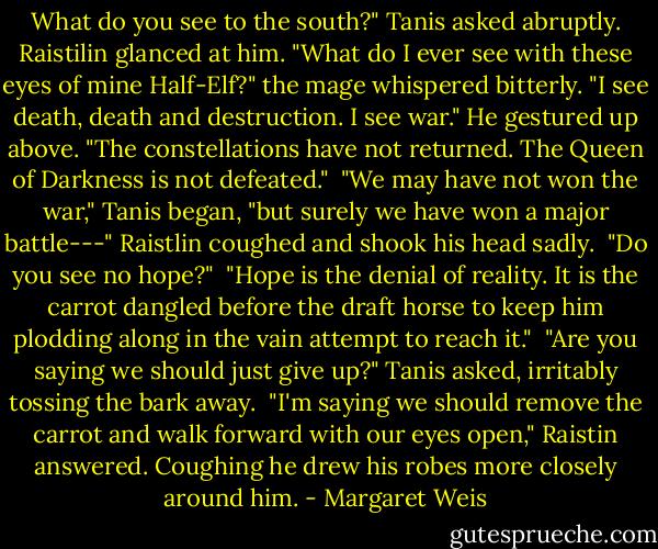 What do you see to the south?" Tanis asked abruptly.<br />Raistilin glanced at him. "What do I ever see with these eyes of mine Half-Elf?" the mage whispered bitterly. "I see death, death and destruction. I see war." He gestured up above. "The constellations have not returned. The Queen of Darkness is not defeated."<br /> "We may have not won the war," Tanis began, "but surely we have won a major battle---"<br />Raistlin coughed and shook his head sadly.<br /> "Do you see no hope?"<br /> "Hope is the denial of reality. It is the carrot dangled before the draft horse to keep him plodding along in the vain attempt to reach it."<br /> "Are you saying we should just give up?" Tanis asked, irritably tossing the bark away.<br /> "I'm saying we should remove the carrot and walk forward with our eyes open," Raistin answered. Coughing he drew his robes more closely around him. - Margaret Weis