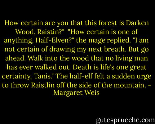 How certain are you that this forest is Darken Wood, Raistin?"<br /> "How certain is one of anything, Half-Elven?" the mage replied. "I am not certain of drawing my next breath. But go ahead. Walk into the wood that no living man has ever walked out. Death is life's one great certainty, Tanis."<br />The half-elf felt a sudden urge to throw Raistlin off the side of the mountain. - Margaret Weis