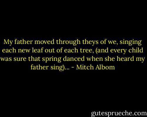 My father moved through theys of we,<br />singing each new leaf out of each tree,<br />(and every child was sure that spring<br />danced when she heard my father sing)... - Mitch Albom