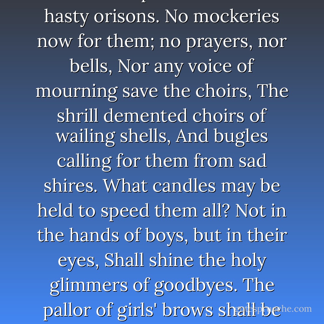 What passing bells for these who die as cattle?<br />Only the monstrous anger of the guns.<br />Only the stuttering rifle's rapid rattle<br />Can patter out their hasty orisons.<br />No mockeries now for them; no prayers, nor bells,<br />Nor any voice of mourning save the choirs,<br />The shrill demented choirs of wailing shells,<br />And bugles calling for them from sad shires.<br />What candles may be held to speed them all?<br />Not in the hands of boys, but in their eyes,<br />Shall shine the holy glimmers of goodbyes.<br />The pallor of girls' brows shall be their pall,<br />Their flowers the tenderness of patient minds,<br />And each, slow dusk a drawing down of blinds. - Wilfred Owen