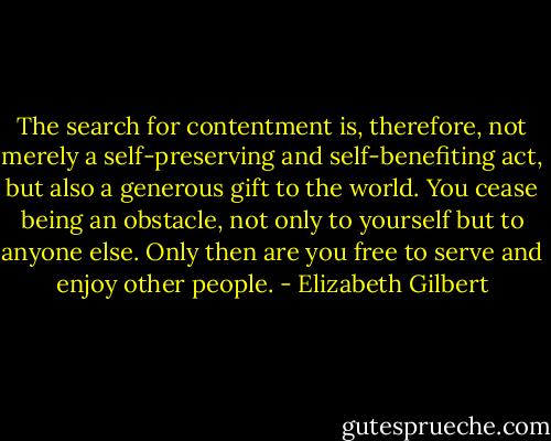 The search for contentment is, therefore, not merely a self-preserving and self-benefiting act, but also a generous gift to the world. You cease being an obstacle, not only to yourself but to anyone else. Only then are you free to serve and enjoy other people. - Elizabeth Gilbert