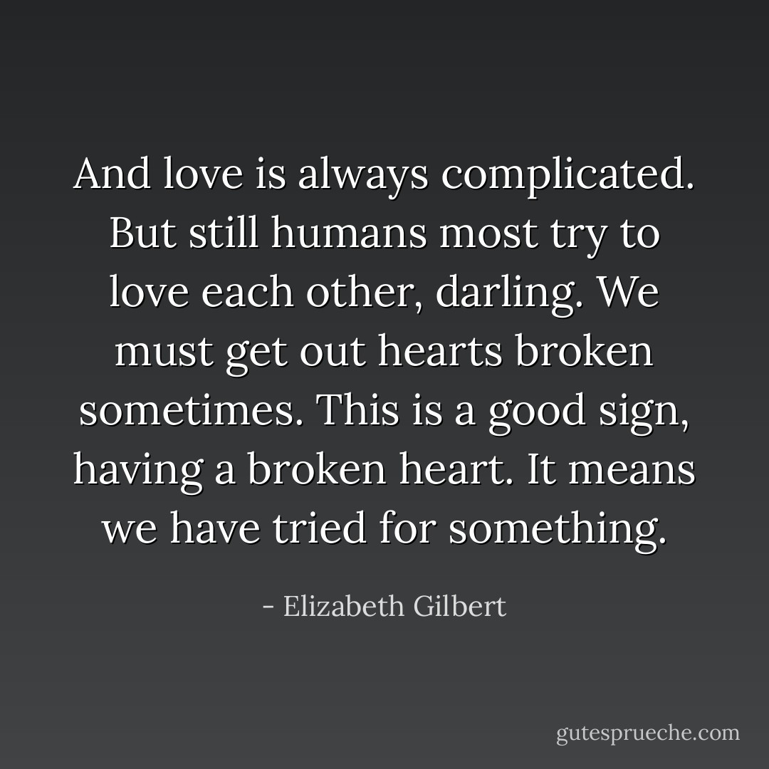 And love is always complicated. But still humans most try to love each other, darling. We must get out hearts broken sometimes. This is a good sign, having a broken heart. It means we have tried for something. - Elizabeth Gilbert