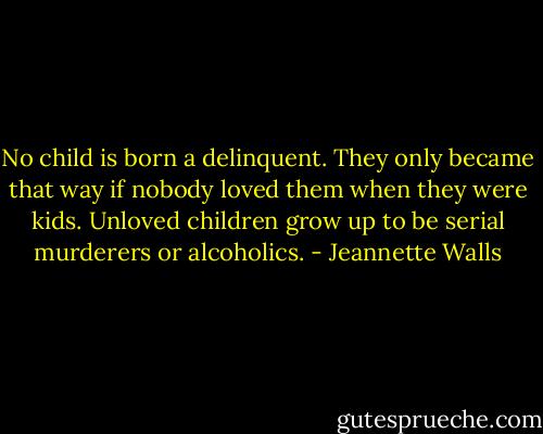 No child is born a delinquent. They only became that way if nobody loved them when they were kids. Unloved children grow up to be serial murderers or alcoholics. - Jeannette Walls
