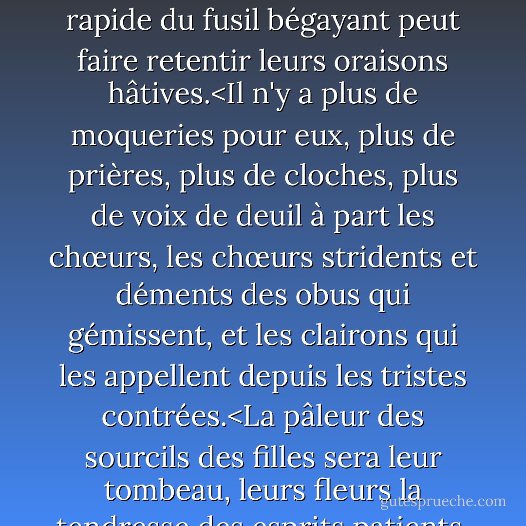 Quelles cloches pour ceux qui meurent comme du bétail?<br />Seule la colère monstrueuse des canons.<br />Seule la crécelle rapide du fusil bégayant<br />peut faire retentir leurs oraisons hâtives.<Il n'y a plus de moqueries pour eux, plus de prières, plus de cloches, plus de voix de deuil à part les chœurs, les chœurs stridents et déments des obus qui gémissent, et les clairons qui les appellent depuis les tristes contrées.<La pâleur des sourcils des filles sera leur tombeau, leurs fleurs la tendresse des esprits patients, et chaque lent crépuscule une descente de stores. - Wilfred Owen