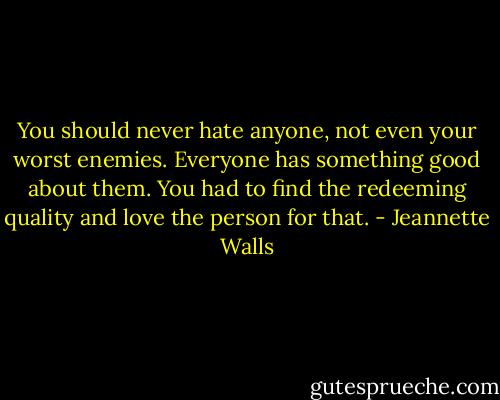 You should never hate anyone, not even your worst enemies. Everyone has something good about them. You had to find the redeeming quality and love the person for that. - Jeannette Walls