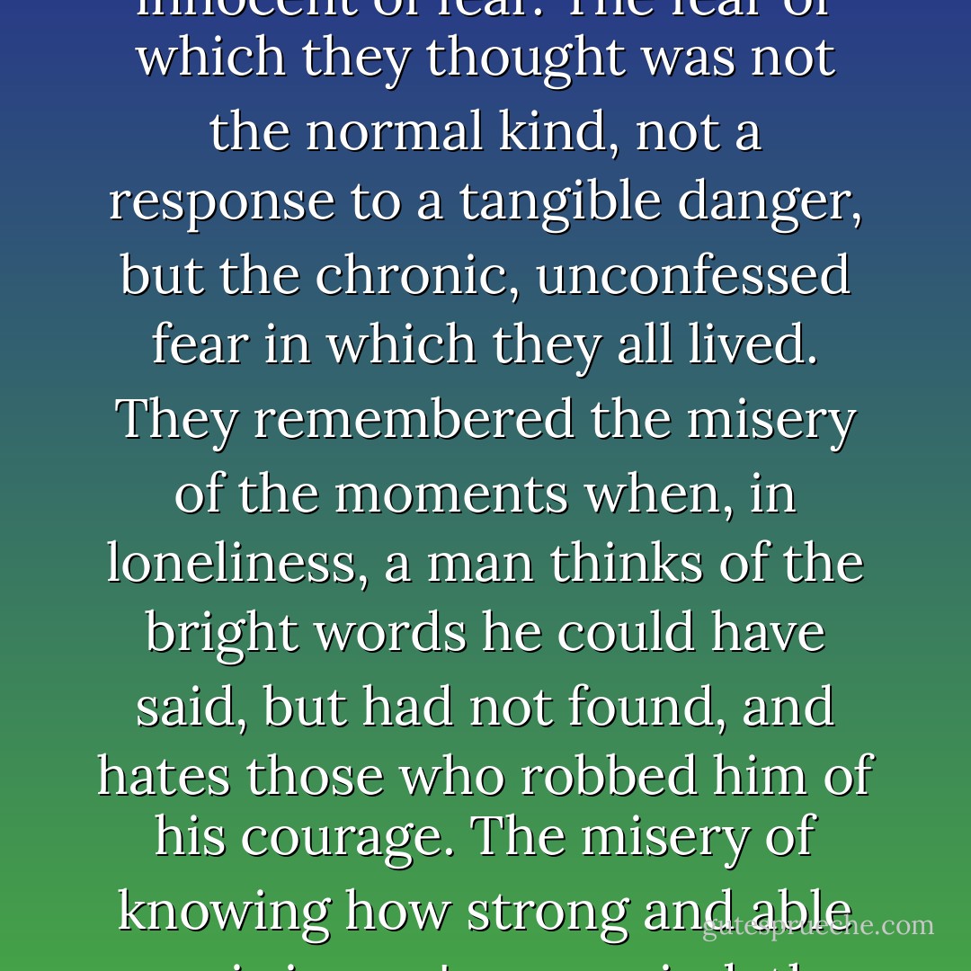 The audience looked at him. They felt he had no chance. They could drop the nameless resentment, the sense of insecurity which he aroused in most people. And so, for the first time, they could see him as he was: a man totally innocent of fear. The fear of which they thought was not the normal kind, not a response to a tangible danger, but the chronic, unconfessed fear in which they all lived. They remembered the misery of the moments when, in loneliness, a man thinks of the bright words he could have said, but had not found, and hates those who robbed him of his courage. The misery of knowing how strong and able one is in one's own mind, the radiant picture never to be made real. Dreams? Self-delusion? Or a murdered reality, unborn, killed by that corroding emotion without name - fear - need - dependence - hatred? - Ayn Rand