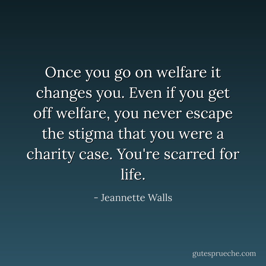Once you go on welfare it changes you. Even if you get off welfare, you never escape the stigma that you were a charity case. You're scarred for life. - Jeannette Walls