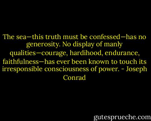 The sea—this truth must be confessed—has no generosity. No display of manly qualities—courage, hardihood, endurance, faithfulness—has ever been known to touch its irresponsible consciousness of power. - Joseph Conrad