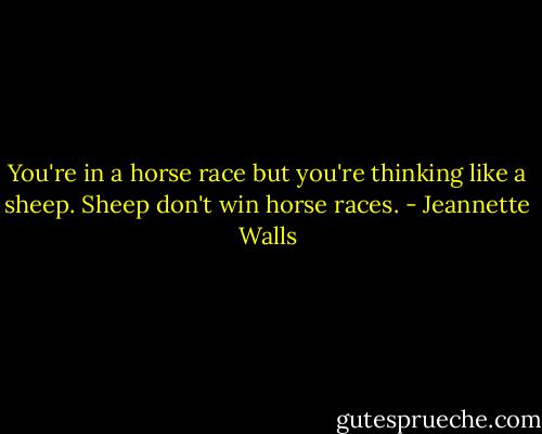 You're in a horse race but you're thinking like a sheep. Sheep don't win horse races. - Jeannette Walls