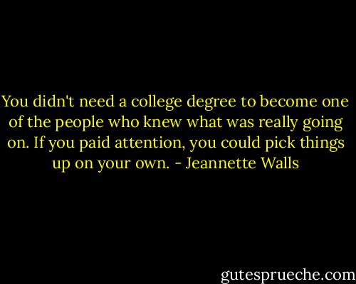 You didn't need a college degree to become one of the people who knew what was really going on. If you paid attention, you could pick things up on your own. - Jeannette Walls