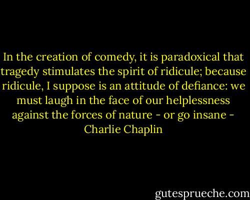 In the creation of comedy, it is paradoxical that tragedy stimulates the spirit of ridicule; because ridicule, I suppose is an attitude of defiance: we must laugh in the face of our helplessness against the forces of nature - or go insane - Charlie Chaplin