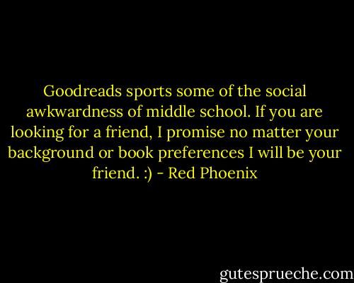 Goodreads sports some of the social awkwardness of middle school. If you are looking for a friend, I promise no matter your background or book preferences I will be your friend. :) - Red Phoenix
