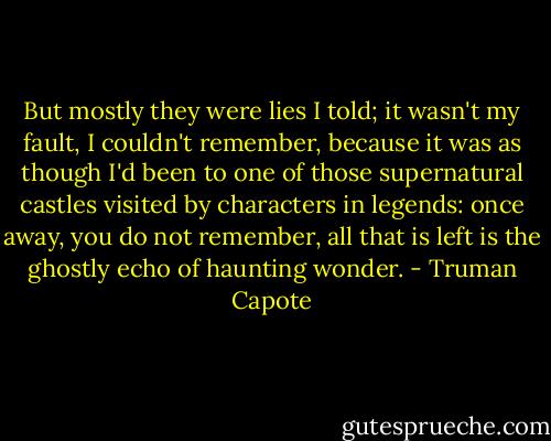 But mostly they were lies I told; it wasn't my fault, I couldn't remember, because it was as though I'd been to one of those supernatural castles visited by characters in legends: once away, you do not remember, all that is left is the ghostly echo of haunting wonder. - Truman Capote