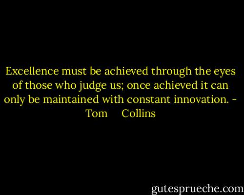 Excellence must be achieved through the eyes of those who judge us; once achieved it can only be maintained with constant innovation. - Tom     Collins