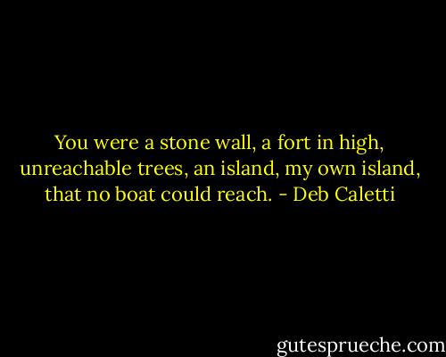 You were a stone wall, a fort in high,<br />unreachable trees, an island, my own island, that no boat could reach. - Deb Caletti