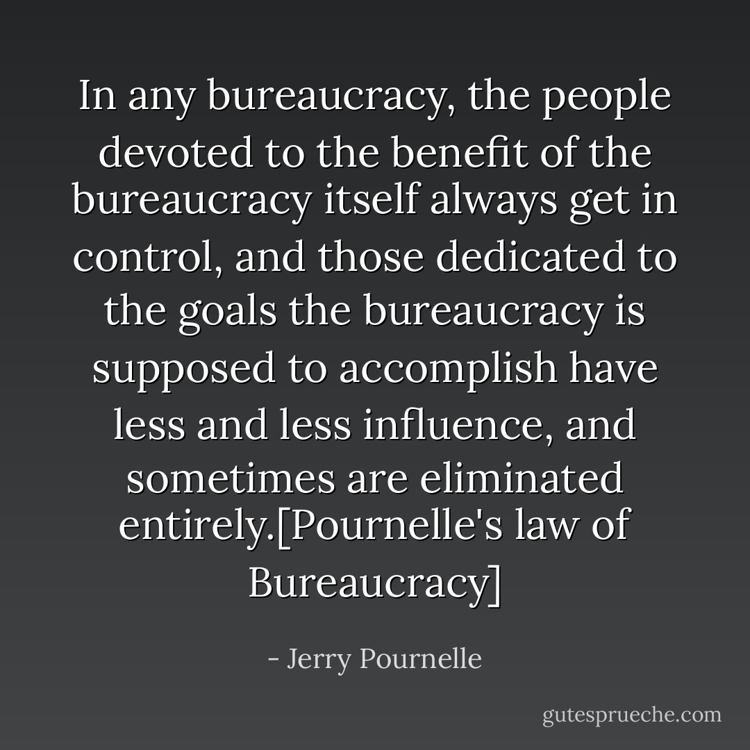 In any bureaucracy, the people devoted to the benefit of the bureaucracy itself always get in control, and those dedicated to the goals the bureaucracy is supposed to accomplish have less and less influence, and sometimes are eliminated entirely.[Pournelle's law of Bureaucracy] - Jerry Pournelle