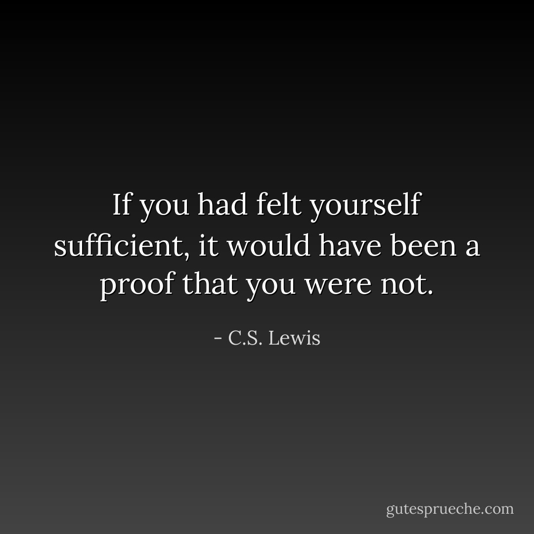 If you had felt yourself sufficient, it would have been a proof that you were not. - C.S. Lewis