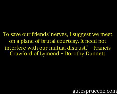 To save our friends’ nerves, I suggest we meet on a plane of brutal courtesy. It need not interfere with our mutual distrust.” <br />-Francis Crawford of Lymond - Dorothy Dunnett