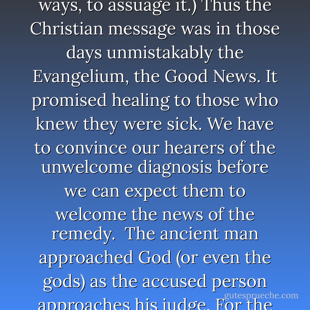 The greatest barrier I have met is the almost total absence from the minds of my audience of any sense of sin... The early Christian preachers could assume in their hearers, whether Jews, Metuentes, or Pagans, a sense of guilt. (That this was common among Pagans is shown by the fact that both Epicureanism and the mystery religions both claimed, though in different ways, to assuage it.) Thus the Christian message was in those days unmistakably the Evangelium, the Good News. It promised healing to those who knew they were sick. We have to convince our hearers of the unwelcome diagnosis before we can expect them to welcome the news of the remedy.<br /><br />The ancient man approached God (or even the gods) as the accused person approaches his judge. For the modern man, the roles are quite reversed. He is the judge: God is in the dock. He is quite a kindly judge; if God should have a reasonable defense for being the god who permits war, poverty, and disease, he is ready to listen to it. The trial may even end in God’s acquittal. But the important thing is that man is on the bench and God is in the dock. - C.S. Lewis