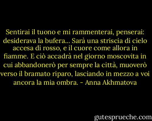 Sentirai il tuono e mi rammenterai,<br />penserai: desiderava la bufera...<br />Sarà una striscia di cielo accesa di rosso,<br />e il cuore come allora in fiamme.<br />E ciò accadrà nel giorno moscovita<br />in cui abbandonerò per sempre la città,<br />muoverò verso il bramato riparo,<br />lasciando in mezzo a voi ancora la mia ombra. - Anna Akhmatova