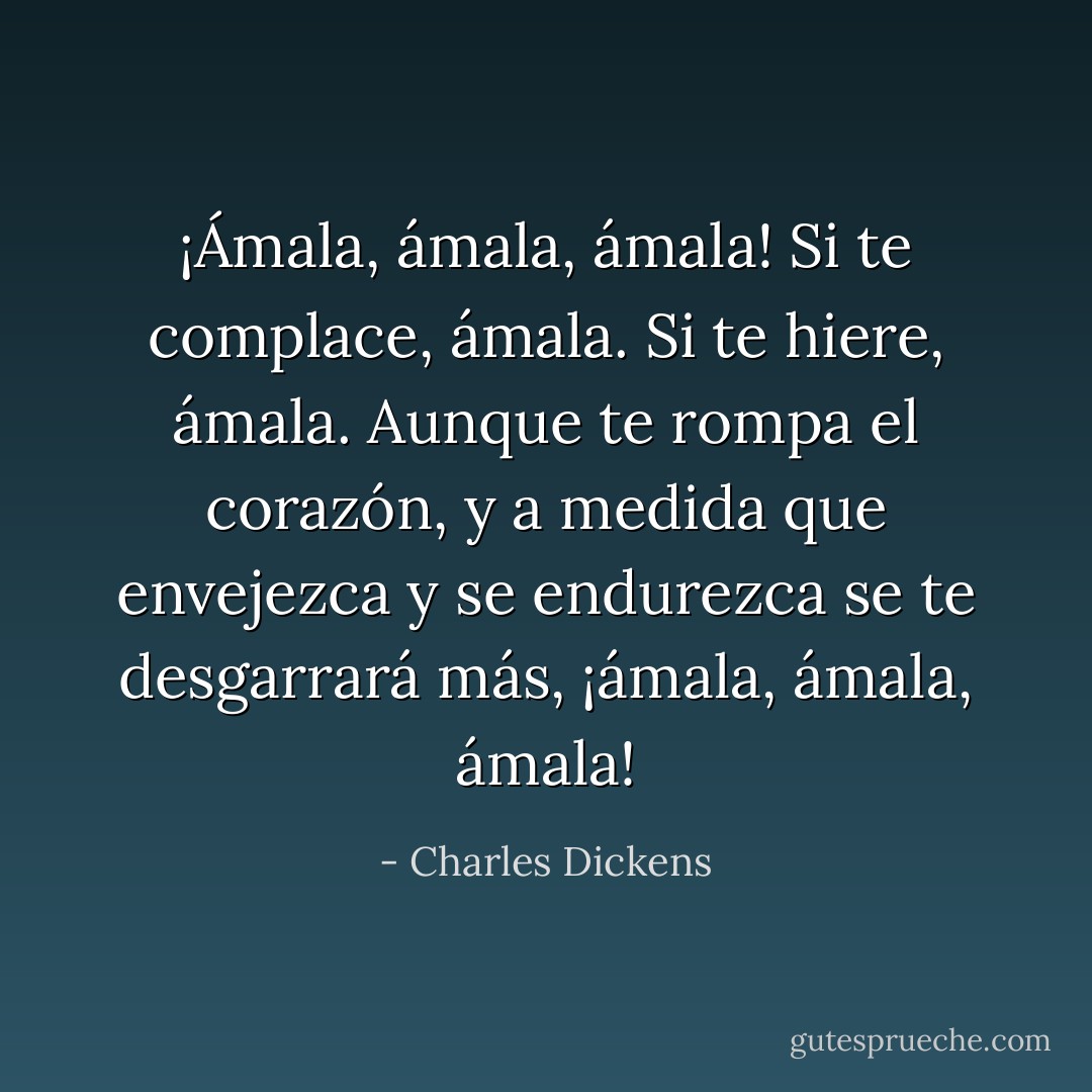 ¡Ámala, ámala, ámala! Si te complace, ámala. Si te hiere, ámala. Aunque te rompa el corazón, y a medida que envejezca y se endurezca se te desgarrará más, ¡ámala, ámala, ámala! - Charles Dickens