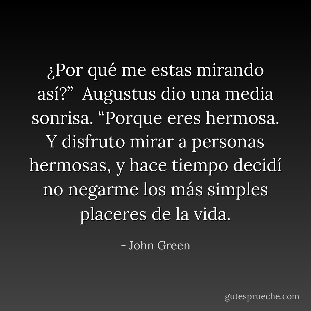 ¿Por qué me estas mirando así?”<br /><br />Augustus dio una media sonrisa. “Porque eres hermosa. Y disfruto mirar a personas hermosas, y hace tiempo decidí no negarme los más simples placeres de la vida. - John Green