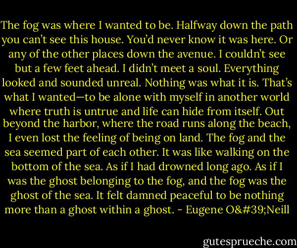 The fog was where I wanted to be. Halfway down the path you can’t see this house. You’d never know it was here. Or any of the other places down the avenue. I couldn’t see but a few feet ahead. I didn’t meet a soul. Everything looked and sounded unreal. Nothing was what it is. That’s what I wanted—to be alone with myself in another world where truth is untrue and life can hide from itself. Out beyond the harbor, where the road runs along the beach, I even lost the feeling of being on land. The fog and the sea seemed part of each other. It was like walking on the bottom of the sea. As if I had drowned long ago. As if I was the ghost belonging to the fog, and the fog was the ghost of the sea. It felt damned peaceful to be nothing more than a ghost within a ghost. - Eugene O'Neill