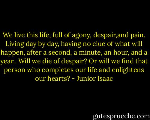 We live this life, full of agony, despair,and pain. Living day by day, having no clue of what will happen, after a second, a minute, an hour, and a year.. Will we die of despair? Or will we find that person who completes our life and enlightens our hearts? - Junior Isaac