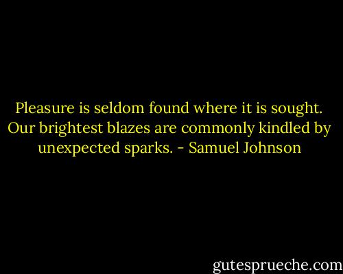 Pleasure is seldom found where it is sought. Our brightest blazes are commonly kindled by unexpected sparks. - Samuel Johnson