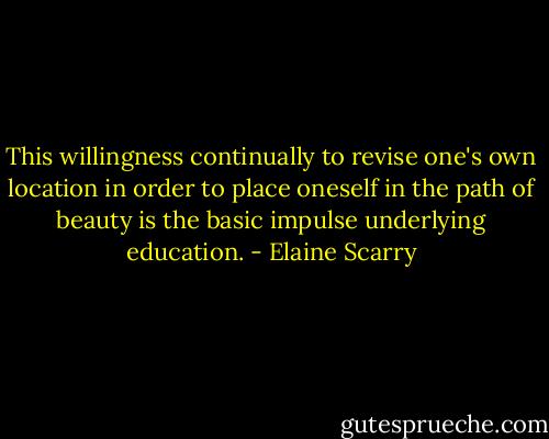 This willingness continually to revise one's own location in order to place oneself in the path of beauty is the basic impulse underlying education. - Elaine Scarry