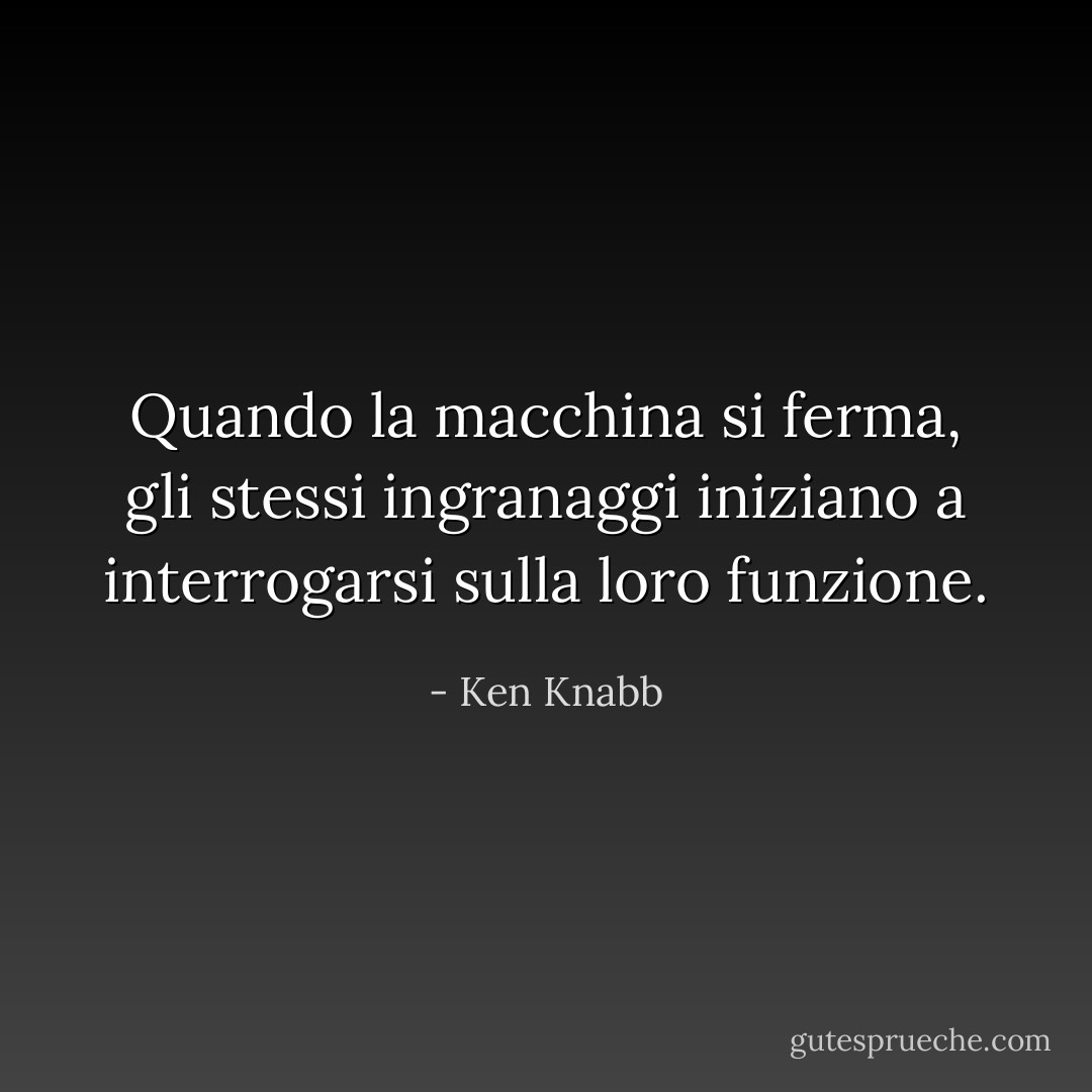 Quando la macchina si ferma, gli stessi ingranaggi iniziano a interrogarsi sulla loro funzione. - Ken Knabb