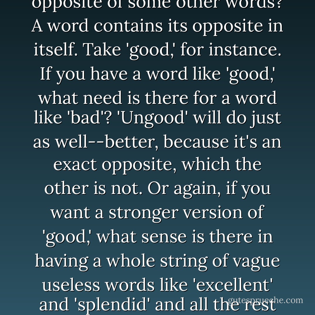It's a beautiful thing, the destruction of words. Of course the great wastage is in the verbs and adjectives, but there are hundreds of nouns that can be got rid of as well. It isn't only the synonyms; there are also the antonyms. After all, what justification is there for a word which is simply the opposite of some other words? A word contains its opposite in itself. Take 'good,' for instance. If you have a word like 'good,' what need is there for a word like 'bad'? 'Ungood' will do just as well--better, because it's an exact opposite, which the other is not. Or again, if you want a stronger version of 'good,' what sense is there in having a whole string of vague useless words like 'excellent' and 'splendid' and all the rest of them? 'Plusgood' covers the meaning, or 'doubleplusgood' if you want something stronger still...In the end the whole notion of goodness and badness will be covered by only six words--in reality, only one word. Don't you see the beauty of that, Winston? - George Orwell