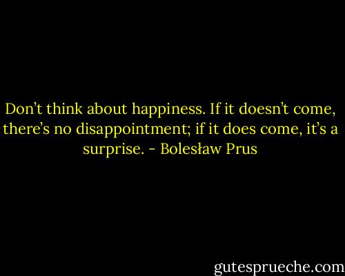Don’t think about happiness. If it doesn’t come, there’s no disappointment; if it does come, it’s a surprise. - Bolesław Prus