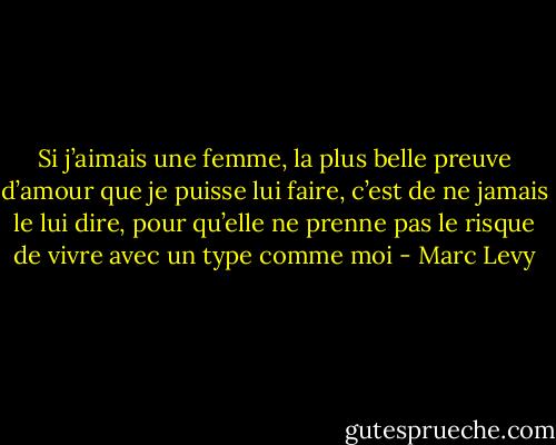 Si j’aimais une femme, la plus belle preuve d’amour que je puisse lui faire, c’est de ne jamais le lui dire, pour qu’elle ne prenne pas le risque de vivre avec un type comme moi - Marc Levy