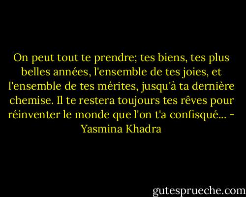 On peut tout te prendre; tes biens, tes plus belles années, l'ensemble de tes joies, et l'ensemble de tes mérites, jusqu'à ta dernière chemise. Il te restera toujours tes rêves pour réinventer le monde que l'on t'a confisqué... - Yasmina Khadra