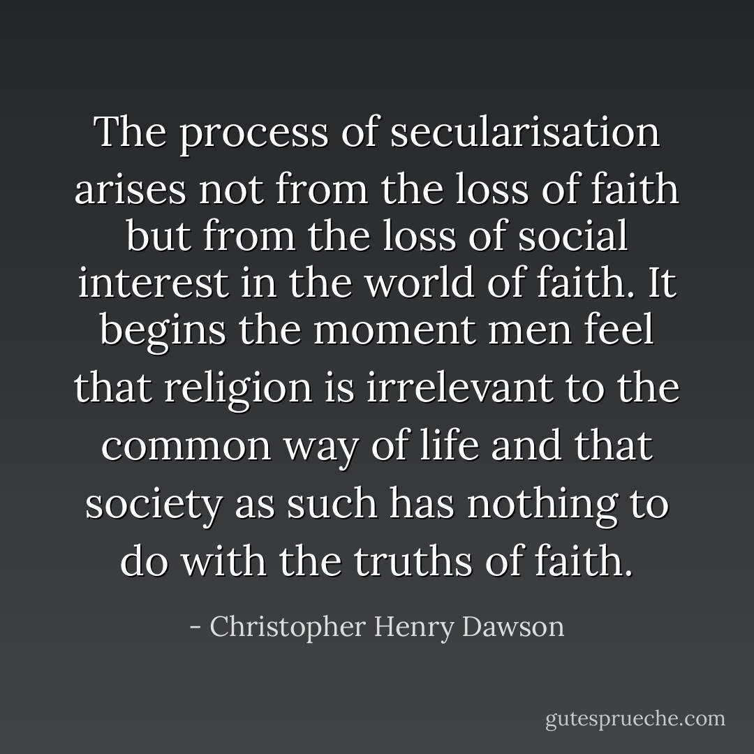The process of secularisation arises not from the loss of faith but from the loss of social interest in the world of faith. It begins the moment men feel that religion is irrelevant to the common way of life and that society as such has nothing to do with the truths of faith. - Christopher Henry Dawson