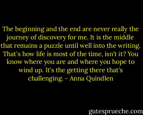 The beginning and the end are never really the journey of discovery for me. It is the middle that remains a puzzle until well into the writing. That's how life is most of the time, isn't it? You know where you are and where you hope to wind up. It's the getting there that's challenging. - Anna Quindlen
