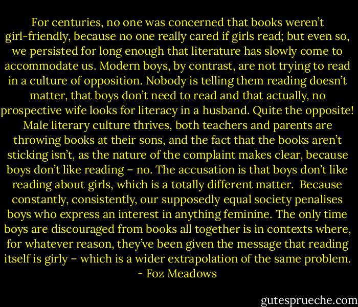 For centuries, no one was concerned that books weren’t girl-friendly, because no one really cared if girls read; but even so, we persisted for long enough that literature has slowly come to accommodate us. Modern boys, by contrast, are not trying to read in a culture of opposition. Nobody is telling them reading doesn’t matter, that boys don’t need to read and that actually, no prospective wife looks for literacy in a husband. Quite the opposite! Male literary culture thrives, both teachers and parents are throwing books at their sons, and the fact that the books aren’t sticking isn’t, as the nature of the complaint makes clear, because boys don’t like reading – no. The accusation is that boys don’t like reading about girls, which is a totally different matter.<br /><br />Because constantly, consistently, our supposedly equal society penalises boys who express an interest in anything feminine. The only time boys are discouraged from books all together is in contexts where, for whatever reason, they’ve been given the message that reading itself is girly – which is a wider extrapolation of the same problem. - Foz Meadows